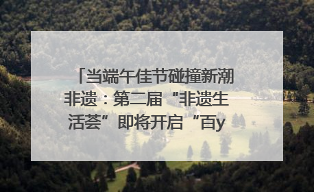 当端午佳节碰撞新潮非遗：第二届“非遗生活荟”即将开启“百young”新章