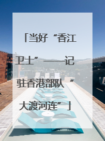 当好“香江卫士”——记驻香港部队“大渡河连”