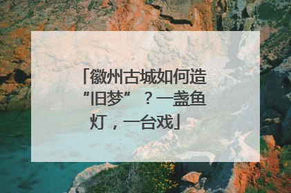 徽州古城如何造“旧梦”？一盏鱼灯，一台戏