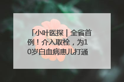 小叶医探｜全省首例！介入取栓，为10岁白血病患儿打通生命之“脉”