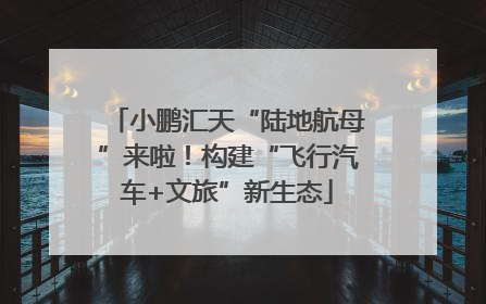 小鹏汇天“陆地航母”来啦！构建“飞行汽车+文旅”新生态