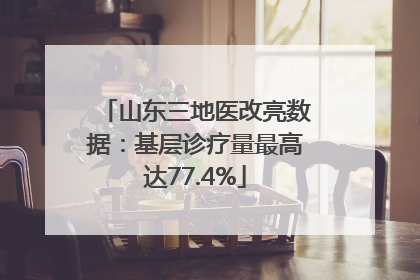 山东三地医改亮数据：基层诊疗量最高达77.4%