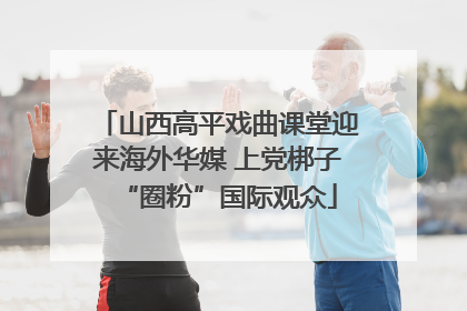 山西高平戏曲课堂迎来海外华媒 上党梆子“圈粉”国际观众
