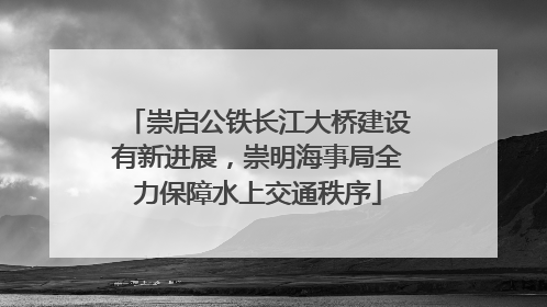 崇启公铁长江大桥建设有新进展，崇明海事局全力保障水上交通秩序