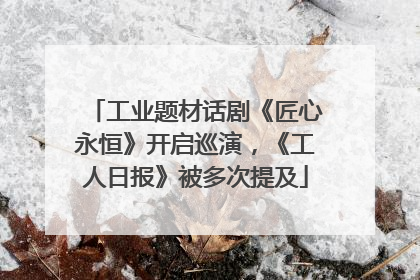 工业题材话剧《匠心永恒》开启巡演，《工人日报》被多次提及