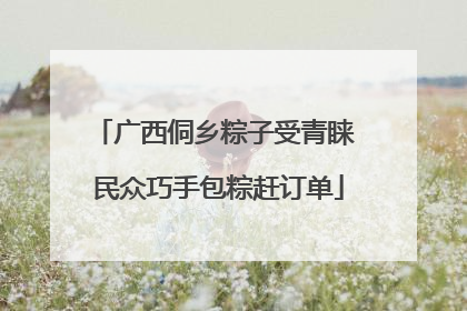 广西侗乡粽子受青睐 民众巧手包粽赶订单