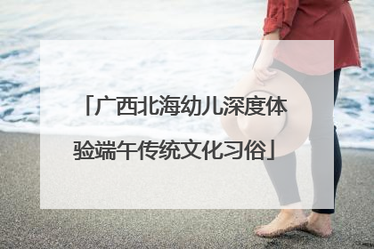 广西北海幼儿深度体验端午传统文化习俗