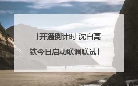 开通倒计时 沈白高铁今日启动联调联试