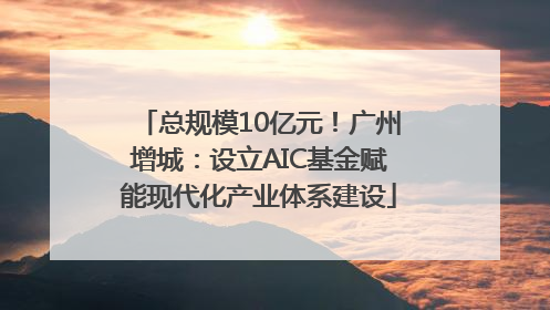总规模10亿元！广州增城：设立AIC基金赋能现代化产业体系建设