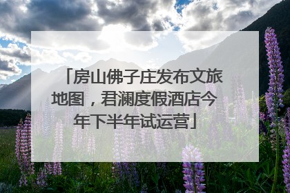房山佛子庄发布文旅地图，君澜度假酒店今年下半年试运营