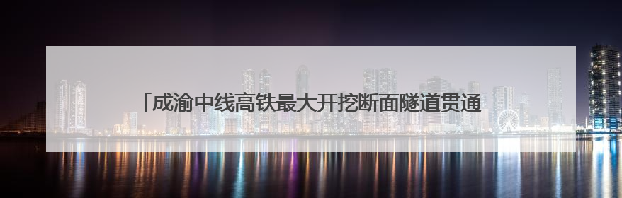 成渝中线高铁最大开挖断面隧道贯通 全线通车后成都50分钟飙拢重庆