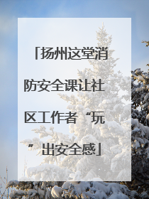 扬州这堂消防安全课让社区工作者“玩”出安全感