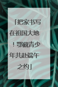 把家书写在祖国大地！鄂藏青少年共赴端午之约