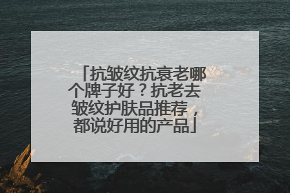 抗皱纹抗衰老哪个牌子好？抗老去皱纹护肤品推荐，都说好用的产品