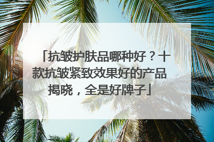 抗皱护肤品哪种好？十款抗皱紧致效果好的产品揭晓，全是好牌子