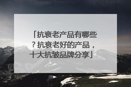 抗衰老产品有哪些？抗衰老好的产品，十大抗皱品牌分享