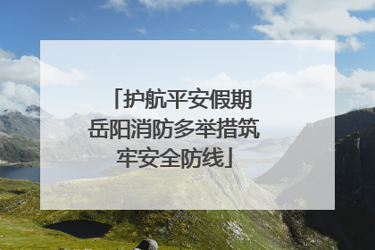 护航平安假期 岳阳消防多举措筑牢安全防线