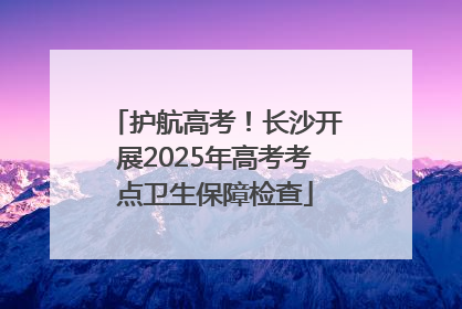 护航高考！长沙开展2025年高考考点卫生保障检查