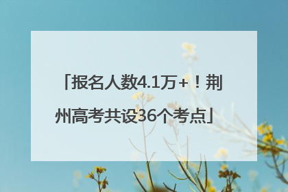 报名人数4.1万+！荆州高考共设36个考点