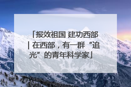 报效祖国 建功西部｜在西部，有一群“追光”的青年科学家