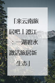 来云南旅居吧丨澄江：一湖碧水激活旅居新生态
