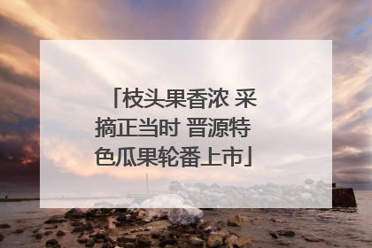 枝头果香浓 采摘正当时 晋源特色瓜果轮番上市