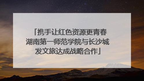 携手让红色资源更青春 湖南第一师范学院与长沙城发文旅达成战略合作
