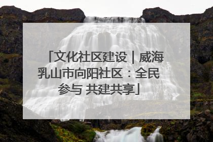 文化社区建设｜威海乳山市向阳社区：全民参与 共建共享