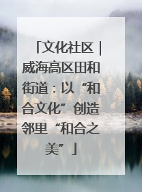 文化社区｜威海高区田和街道：以“和合文化”创造邻里“和合之美”