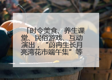 时令美食、养生课堂、民俗游戏、互动演出，“蔚冉生长月亮湾花市端午集”等你来打卡