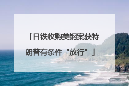日铁收购美钢案获特朗普有条件“放行”