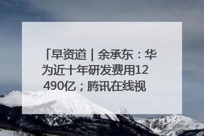 早资道｜余承东：华为近十年研发费用12490亿；腾讯在线视频重大组织调整