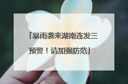 暴雨袭来湖南连发三预警！请加强防范