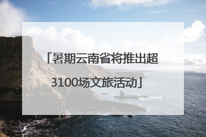 暑期云南省将推出超3100场文旅活动