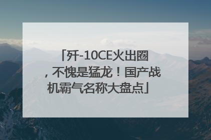 歼-10CE火出圈，不愧是猛龙！国产战机霸气名称大盘点