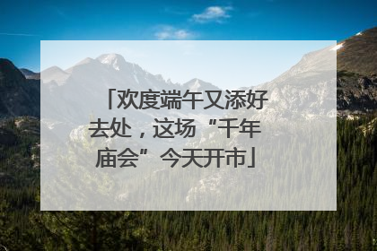 欢度端午又添好去处，这场“千年庙会”今天开市