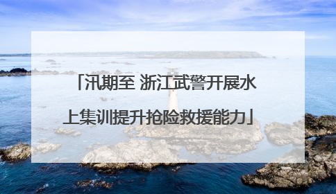 汛期至 浙江武警开展水上集训提升抢险救援能力