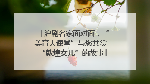 沪剧名家面对面，“美育大课堂”与您共赏“敦煌女儿”的故事