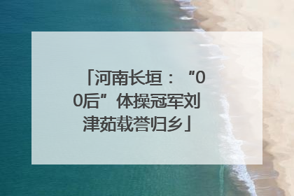 河南长垣：“00后”体操冠军刘津茹载誉归乡