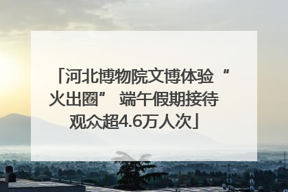 河北博物院文博体验“火出圈” 端午假期接待观众超4.6万人次