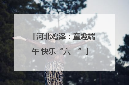 河北鸡泽：童趣端午 快乐“六一”