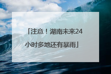 注意！湖南未来24小时多地还有暴雨