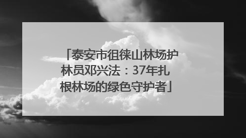 泰安市徂徕山林场护林员邓兴法：37年扎根林场的绿色守护者