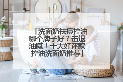 洗面奶祛痘控油哪个牌子好？击退油腻！十大好评款控油洗面奶推荐