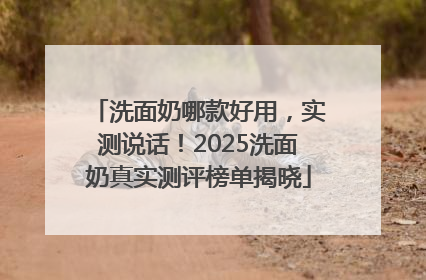 洗面奶哪款好用，实测说话！2025洗面奶真实测评榜单揭晓