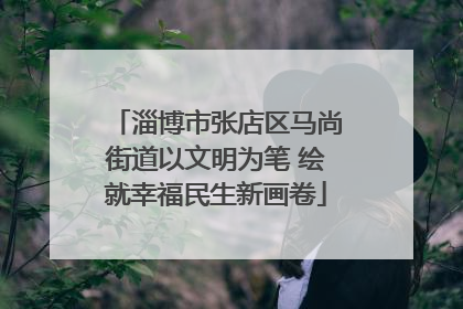 淄博市张店区马尚街道以文明为笔 绘就幸福民生新画卷