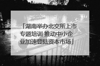 湖南举办北交所上市专题培训 推动中小企业加速登陆资本市场