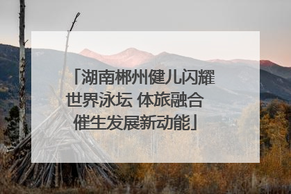 湖南郴州健儿闪耀世界泳坛 体旅融合催生发展新动能