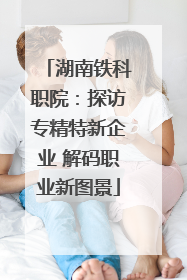 湖南铁科职院：探访专精特新企业 解码职业新图景
