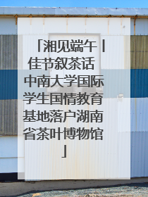 湘见端午丨佳节叙茶话 中南大学国际学生国情教育基地落户湖南省茶叶博物馆